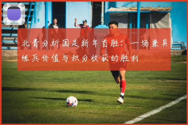 北青分析国足新年首胜:一场兼具练兵价值与积分收获的胜利