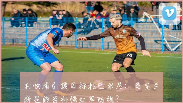 利物浦引援目标扎巴尔尼:乌克兰新星能否补强红军防线?