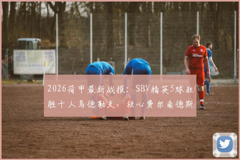 2026荷甲最新战报:SBV精英5球狂胜十人乌德勒支,核心费尔南德斯两射一传主宰比赛