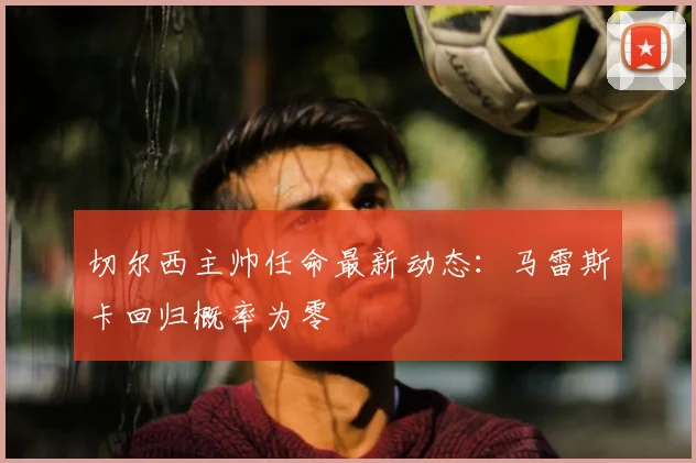切尔西主帅任命最新动态:马雷斯卡回归概率为零