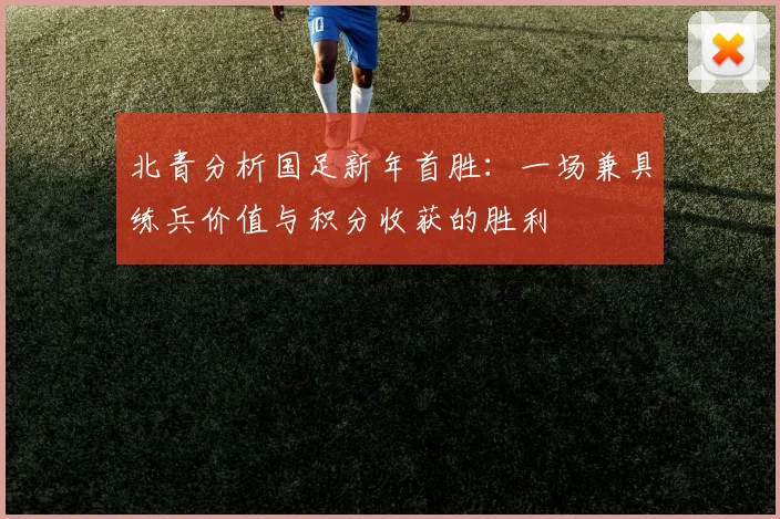 北青分析国足新年首胜:一场兼具练兵价值与积分收获的胜利