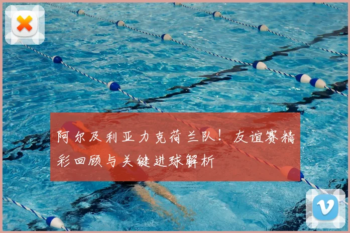 阿尔及利亚力克荷兰队！友谊赛精彩回顾与关键进球解析