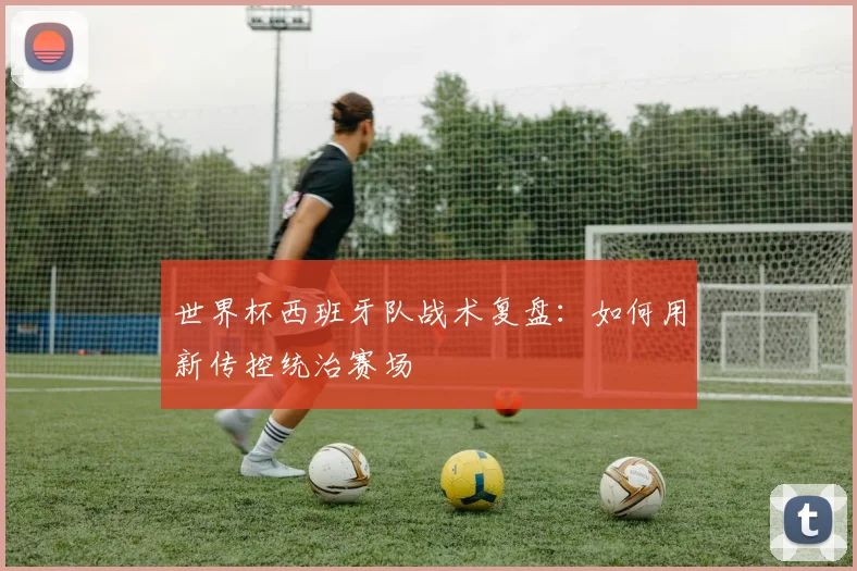 世界杯西班牙队战术复盘:如何用新传控统治赛场